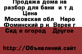 Продажа дома на разбор для бани  и.т.д. › Цена ­ 50 000 - Московская обл., Наро-Фоминский р-н, Верея г. Сад и огород » Другое   